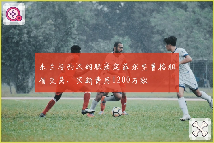 米兰与西汉姆联商定菲尔克鲁格租借交易，买断费用1200万欧