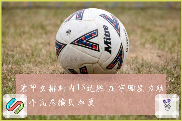 意甲女排科内15连胜 庄宇珊发力助圣乔瓦尼擒贝加莫