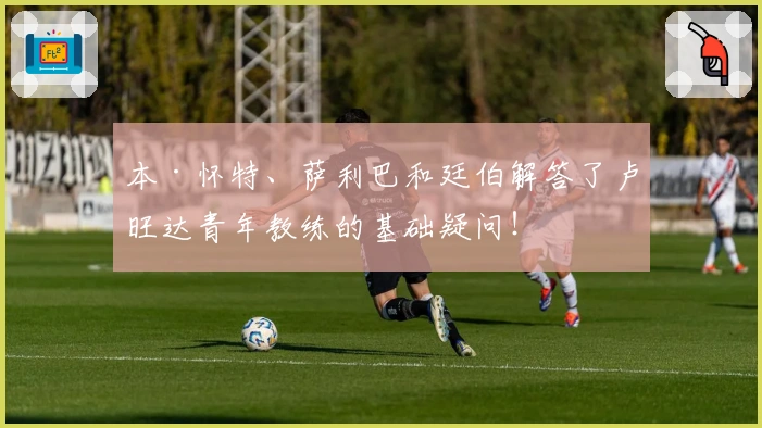 本·怀特、萨利巴和廷伯解答了卢旺达青年教练的基础疑问！