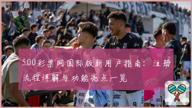 500彩票网国际版新用户指南：注册流程详解与功能亮点一览