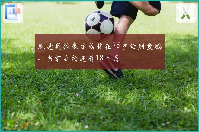 瓜迪奥拉表示或将在75岁告别曼城，当前合约还有18个月