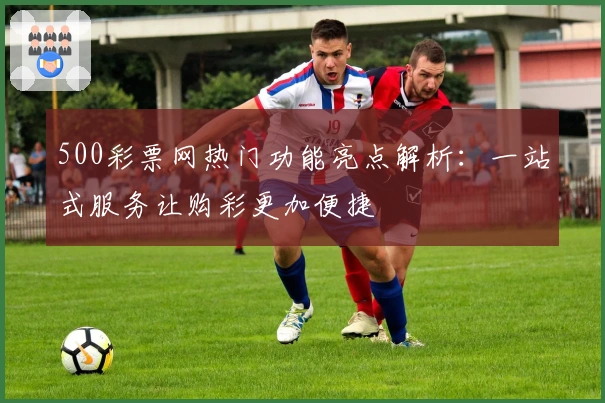 500彩票网热门功能亮点解析：一站式服务让购彩更加便捷