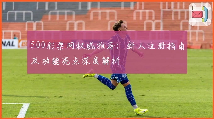 500彩票网权威推荐：新人注册指南及功能亮点深度解析