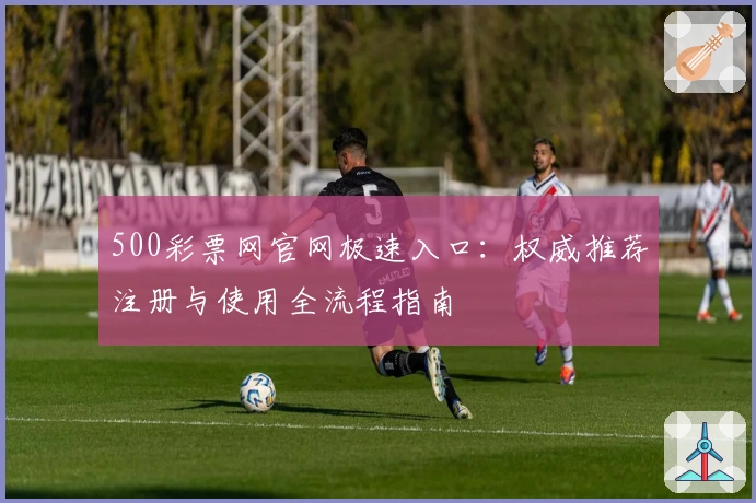 500彩票网官网极速入口：权威推荐注册与使用全流程指南