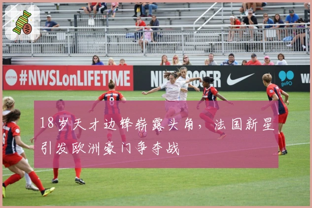 18岁天才边锋崭露头角，法国新星引发欧洲豪门争夺战