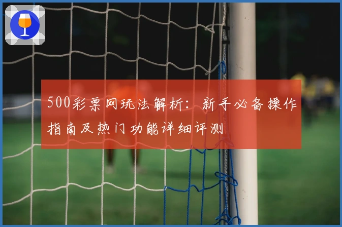 500彩票网玩法解析:新手必备操作指南及热门功能详细评测